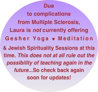 Due to complications from Multiple Sclerosis, Laura is not currently offering Gesher Yoga ♥ Meditation 
& Jewish Spirituality Sessions at this time. This does not at all rule out the possibility of teaching again in the future...So check back again soon for updates!
       