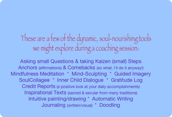 







These are a few of the dynamic, soul-nourishing tools 
we might explore during a coaching session:
Asking small Questions & taking Kaizen (small) Steps 
Anchors (affirmations) & Comebacks (so what, I’ll do it anyway!) 
Mindfulness Meditation  *  Mind-Sculpting  *  Guided Imagery
SoulCollage®  *  Inner Child Dialogue  *  Gratitude Log
Credit Reports (a positive look at your daily accomplishments)
Inspirational Texts (sacred & secular from many traditions)
Intuitive painting/drawing *  Automatic Writing
Journaling (written/visual)  *  Doodling
