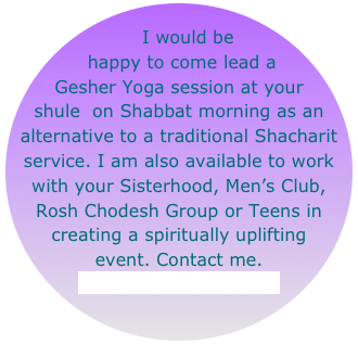 
   I would be
 happy to come lead a 
Gesher Yoga session at your shule  on Shabbat morning as an alternative to a traditional Shacharit service. I am also available to work with your Sisterhood, Men’s Club, Rosh Chodesh Group or Teens in creating a spiritually uplifting event. Contact me.
laura@shinethedivine.com
       laurahegfield@comcast.net